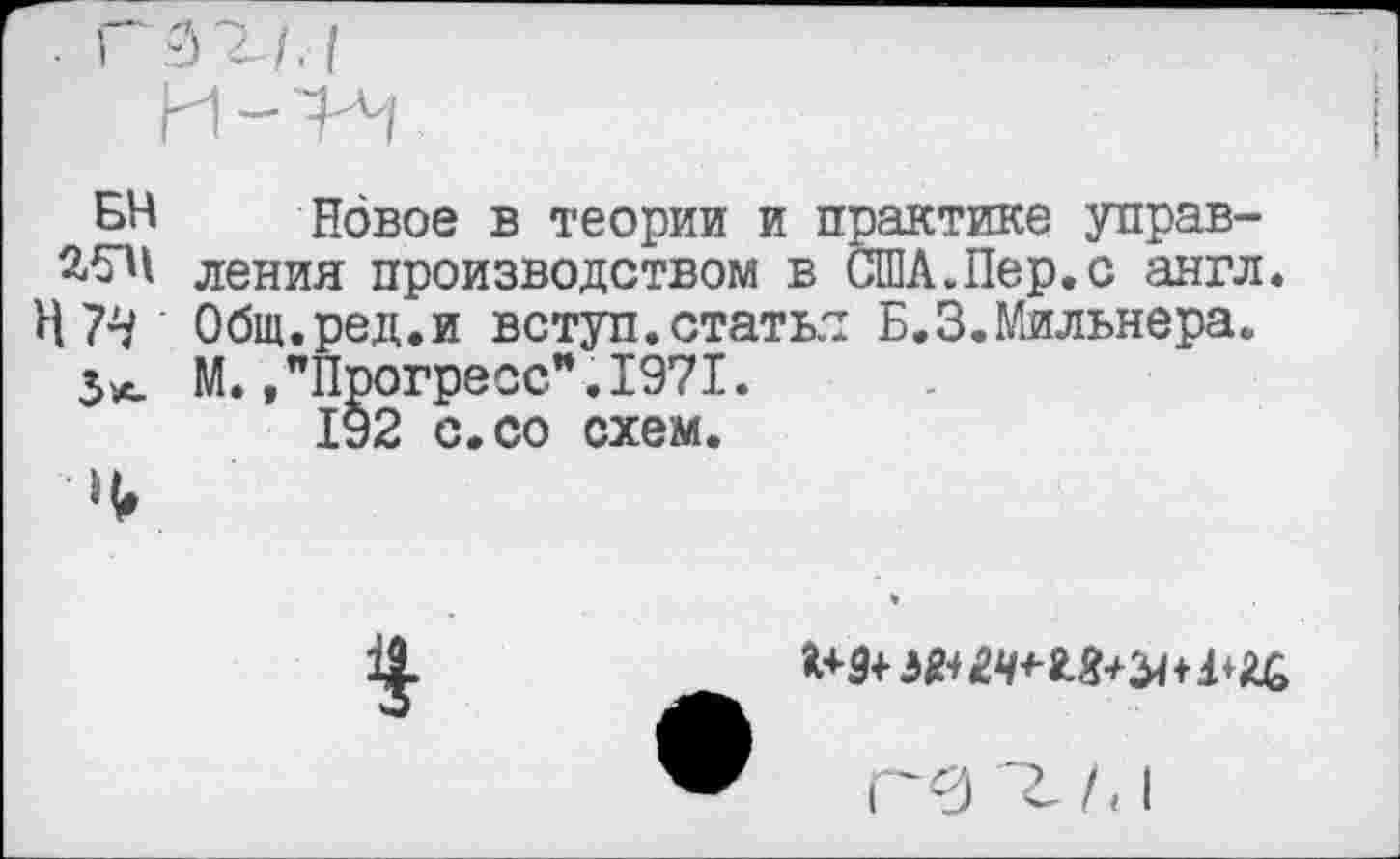 ﻿БН 25И Н 74 3*-
Новое в теории и практике управления производством в США.Пер.с англ. Общ.ред.и вступ.статья Б.3.Мильнера. М. /Прогресс".1971.
192 с.со схем.
$
